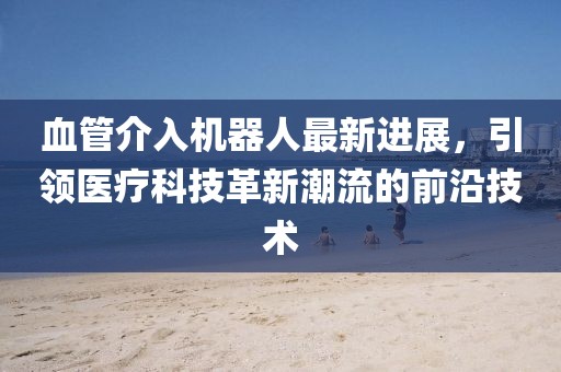 血管介入機(jī)器人最新進(jìn)展，引領(lǐng)醫(yī)療科技革新潮流的前沿技術(shù)