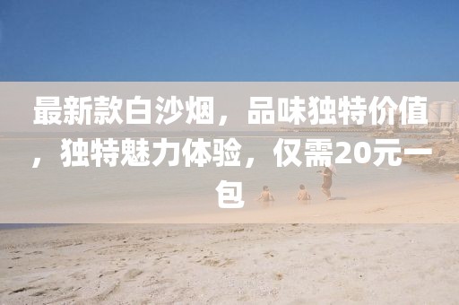 最新款白沙煙，品味獨(dú)特價(jià)值，獨(dú)特魅力體驗(yàn)，僅需20元一包