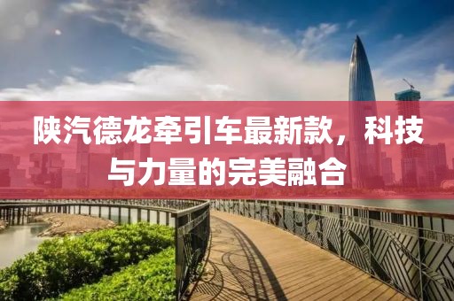 陜汽德龍牽引車最新款，科技與力量的完美融合