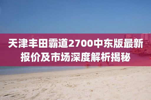 天津豐田霸道2700中東版最新報(bào)價及市場深度解析揭秘