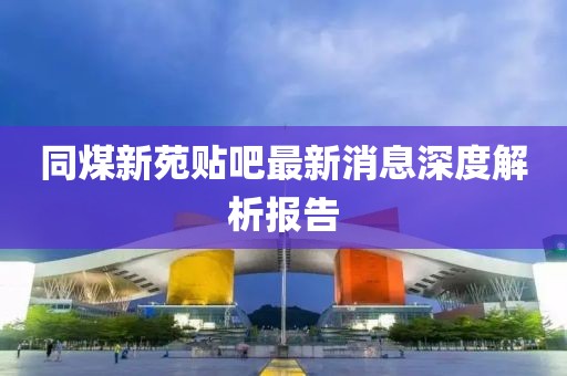 同煤新苑貼吧最新消息深度解析報告