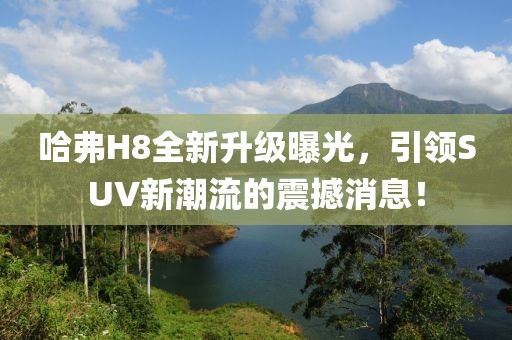 哈弗H8全新升級曝光，引領(lǐng)SUV新潮流的震撼消息！