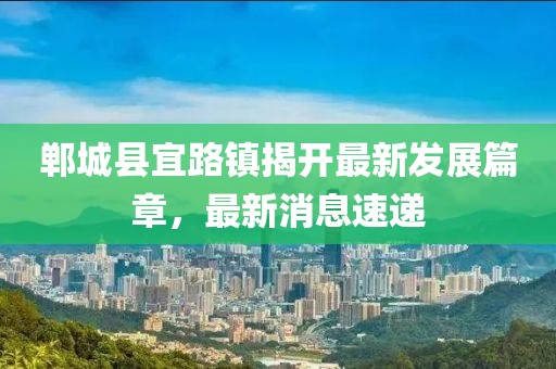 鄲城縣宜路鎮(zhèn)揭開最新發(fā)展篇章，最新消息速遞