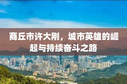商丘市許大剛，城市英雄的崛起與持續(xù)奮斗之路