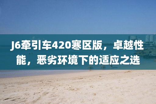 J6牽引車420寒區(qū)版，卓越性能，惡劣環(huán)境下的適應(yīng)之選