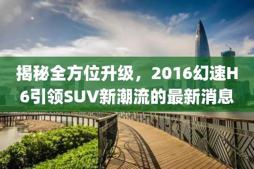 揭秘全方位升級(jí)，2016幻速H6引領(lǐng)SUV新潮流的最新消息