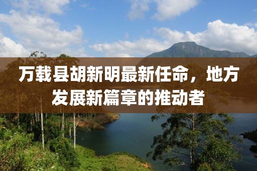 萬載縣胡新明最新任命，地方發(fā)展新篇章的推動者