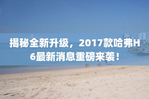 揭秘全新升級，2017款哈弗H6最新消息重磅來襲！