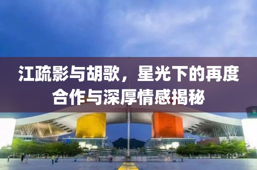 江疏影與胡歌，星光下的再度合作與深厚情感揭秘