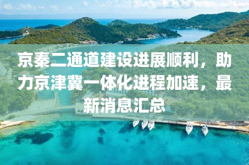 京秦二通道建設(shè)進(jìn)展順利，助力京津冀一體化進(jìn)程加速，最新消息匯總