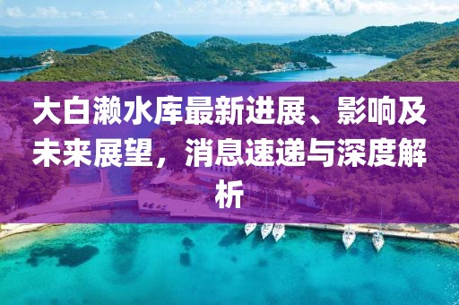 大白瀨水庫最新進展、影響及未來展望，消息速遞與深度解析
