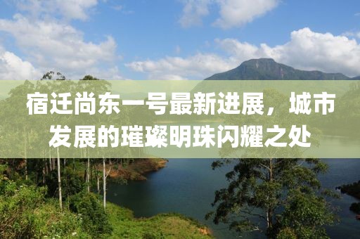 宿遷尚東一號最新進(jìn)展，城市發(fā)展的璀璨明珠閃耀之處
