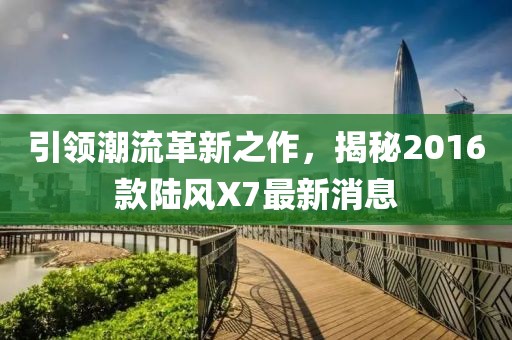 引領潮流革新之作，揭秘2016款陸風X7最新消息