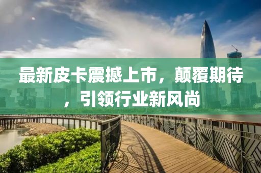 最新皮卡震撼上市，顛覆期待，引領(lǐng)行業(yè)新風(fēng)尚