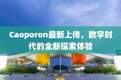 Caoporon最新上傳，數(shù)字時代的全新探索體驗