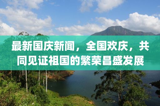最新國慶新聞，全國歡慶，共同見證祖國的繁榮昌盛發(fā)展