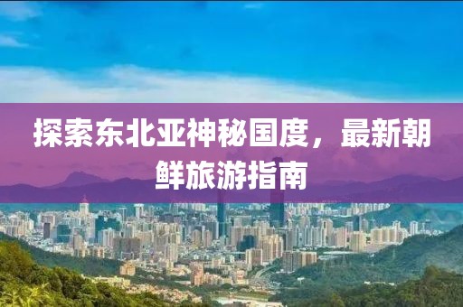 探索東北亞神秘國度，最新朝鮮旅游指南
