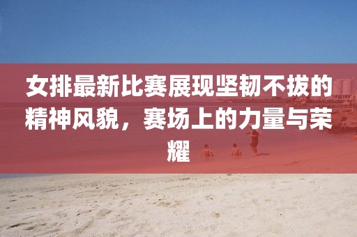 女排最新比賽展現(xiàn)堅韌不拔的精神風貌，賽場上的力量與榮耀