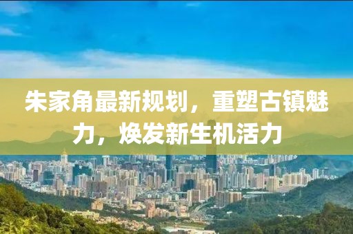 朱家角最新規(guī)劃，重塑古鎮(zhèn)魅力，煥發(fā)新生機(jī)活力