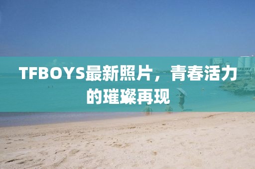 TFBOYS最新照片，青春活力的璀璨再現(xiàn)