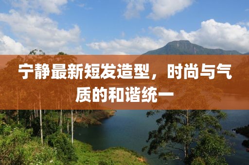 寧靜最新短發(fā)造型，時(shí)尚與氣質(zhì)的和諧統(tǒng)一