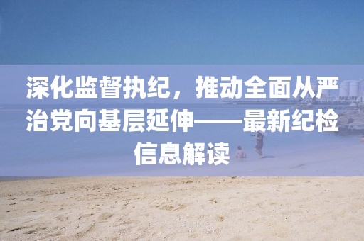 深化監(jiān)督執(zhí)紀(jì)，推動(dòng)全面從嚴(yán)治黨向基層延伸——最新紀(jì)檢信息解讀