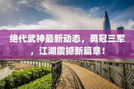 絕代武神最新動(dòng)態(tài)，勇冠三軍，江湖震撼新篇章！