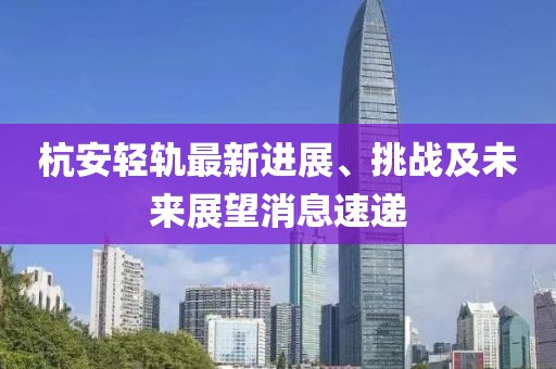 杭安輕軌最新進(jìn)展、挑戰(zhàn)及未來展望消息速遞