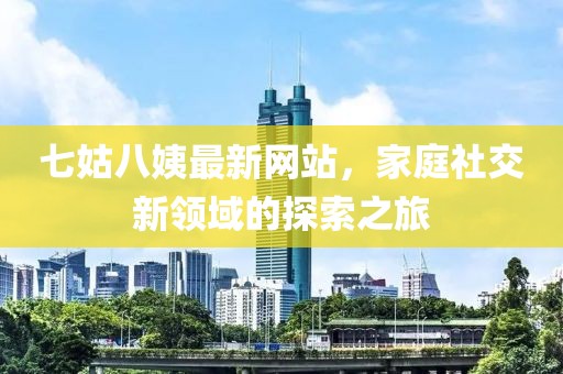 七姑八姨最新網(wǎng)站，家庭社交新領(lǐng)域的探索之旅