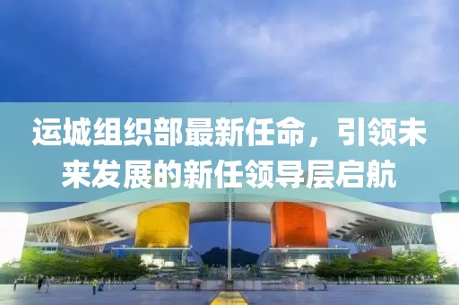 運城組織部最新任命，引領(lǐng)未來發(fā)展的新任領(lǐng)導(dǎo)層啟航