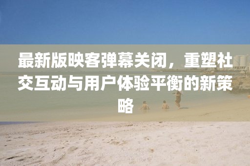 最新版映客彈幕關(guān)閉，重塑社交互動與用戶體驗平衡的新策略