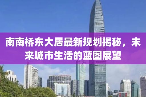 南南橋東大居最新規(guī)劃揭秘，未來城市生活的藍圖展望