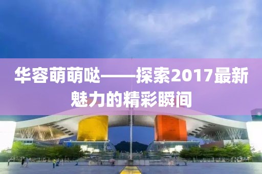 華容萌萌噠——探索2017最新魅力的精彩瞬間