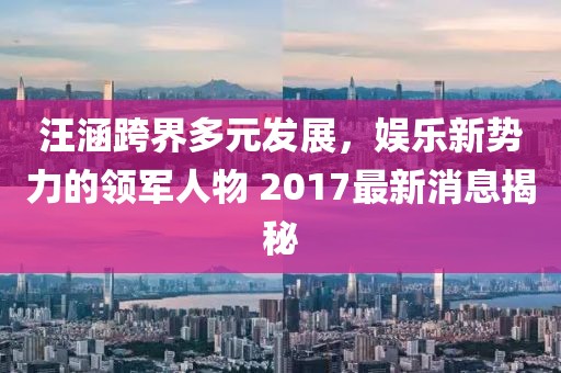 汪涵跨界多元發(fā)展，娛樂新勢力的領(lǐng)軍人物 2017最新消息揭秘