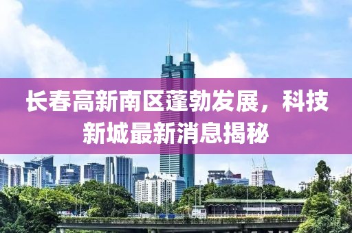 長春高新南區(qū)蓬勃發(fā)展，科技新城最新消息揭秘