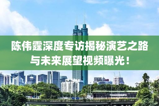 陳偉霆深度專(zhuān)訪揭秘演藝之路與未來(lái)展望視頻曝光！