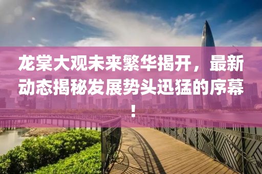 龍?zhí)拇笥^未來繁華揭開，最新動(dòng)態(tài)揭秘發(fā)展勢(shì)頭迅猛的序幕！