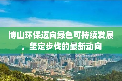 博山環(huán)保邁向綠色可持續(xù)發(fā)展，堅定步伐的最新動向