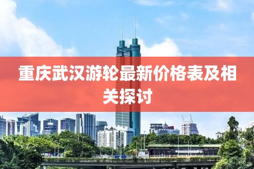 重慶武漢游輪最新價(jià)格表及相關(guān)探討