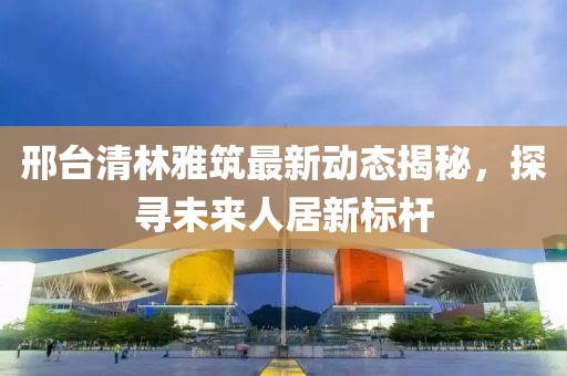 邢臺清林雅筑最新動(dòng)態(tài)揭秘，探尋未來人居新標(biāo)桿