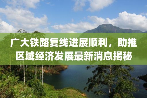 廣大鐵路復(fù)線進(jìn)展順利，助推區(qū)域經(jīng)濟(jì)發(fā)展最新消息揭秘