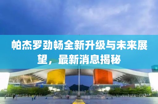 帕杰羅勁暢全新升級與未來展望，最新消息揭秘