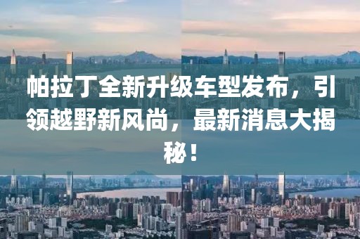 帕拉丁全新升級(jí)車型發(fā)布，引領(lǐng)越野新風(fēng)尚，最新消息大揭秘！