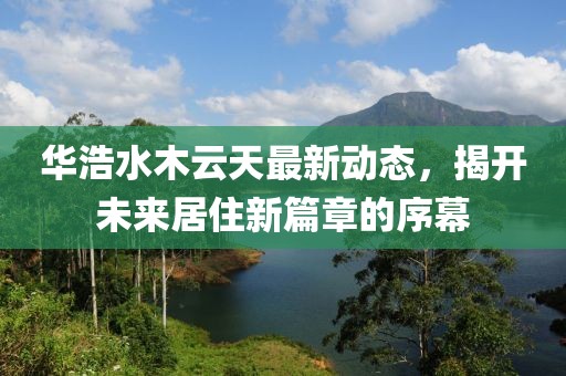華浩水木云天最新動態(tài)，揭開未來居住新篇章的序幕