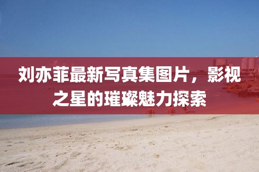 劉亦菲最新寫真集圖片，影視之星的璀璨魅力探索