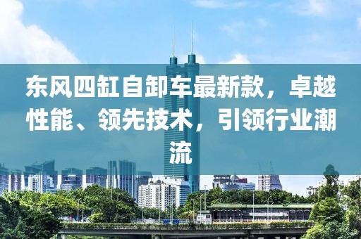 東風四缸自卸車最新款，卓越性能、領先技術，引領行業(yè)潮流
