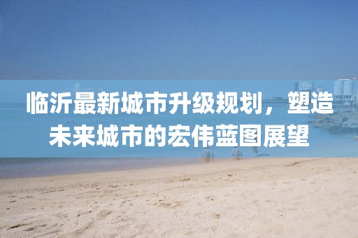 臨沂最新城市升級(jí)規(guī)劃，塑造未來(lái)城市的宏偉藍(lán)圖展望