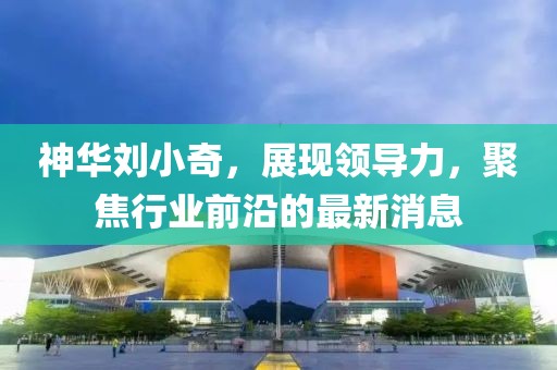 神華劉小奇，展現(xiàn)領(lǐng)導(dǎo)力，聚焦行業(yè)前沿的最新消息
