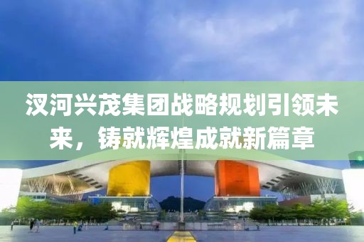 汊河興茂集團戰(zhàn)略規(guī)劃引領未來，鑄就輝煌成就新篇章