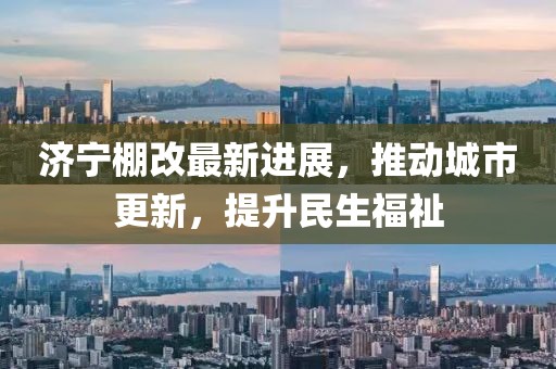 濟(jì)寧棚改最新進(jìn)展，推動(dòng)城市更新，提升民生福祉